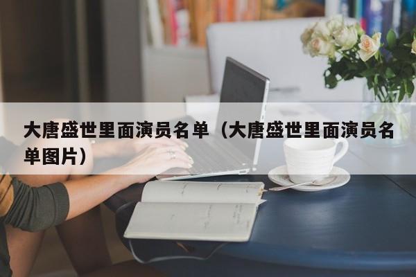 大唐盛世里面演员名单(大唐盛世里面演员名单图片)