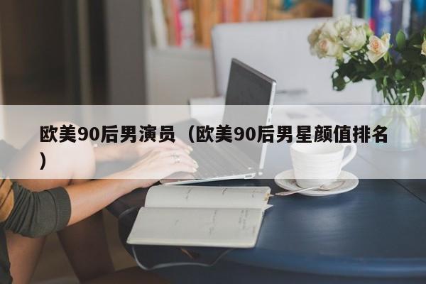欧美90后男演员(欧美90后男星颜值排名)