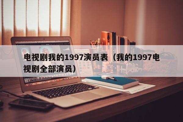 电视剧我的1997演员表(我的1997电视剧全部演员)