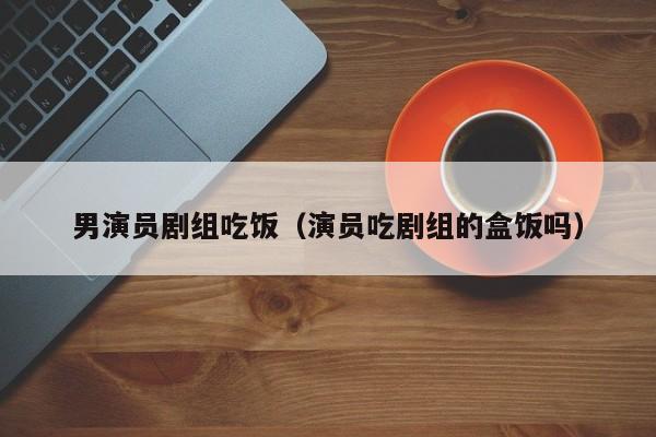 男演员剧组吃饭(演员吃剧组的盒饭吗)