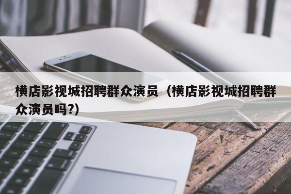 横店影视城招聘群众演员(横店影视城招聘群众演员吗?)