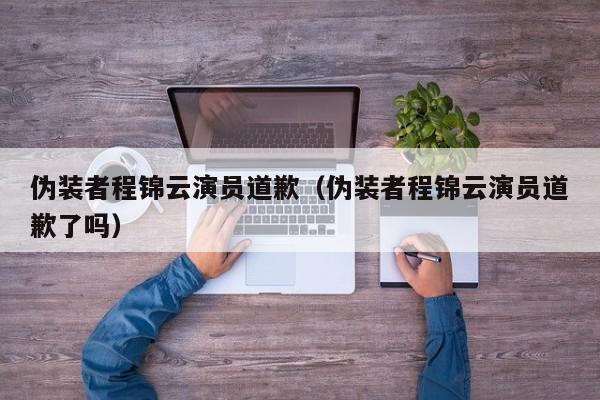 伪装者程锦云演员道歉（伪装者程锦云演员道歉了吗）