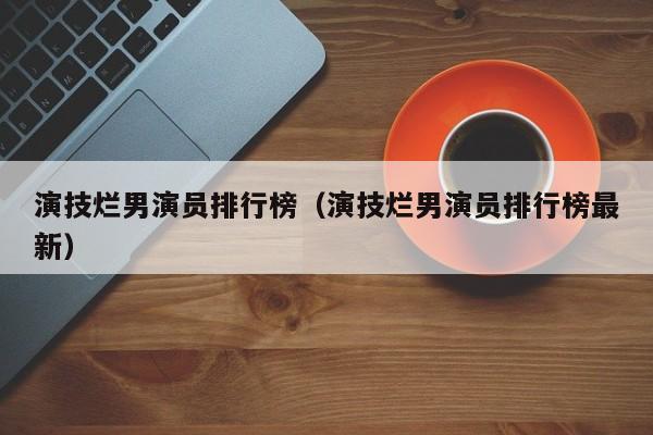 演技烂男演员排行榜(演技烂男演员排行榜最新)