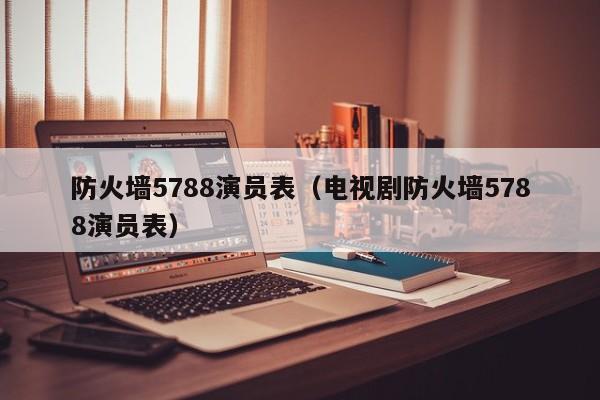 防火墙5788演员表（电视剧防火墙5788演员表）