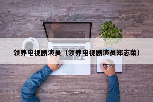 领养电视剧演员（领养电视剧演员郑志荣）