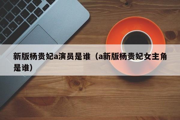 新版杨贵妃a演员是谁（a新版杨贵妃女主角是谁）