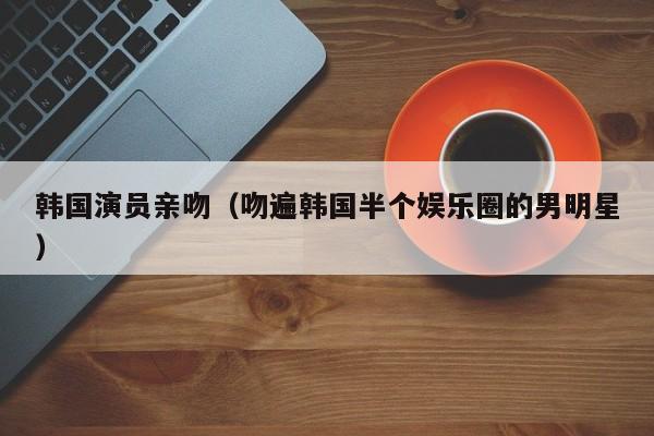 韩国演员亲吻（吻遍韩国半个娱乐圈的男明星）